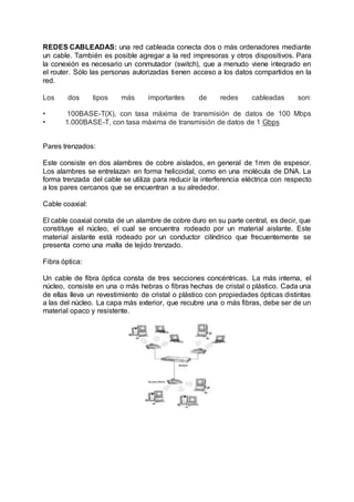 REDES CABLEADAS: una red cableada conecta dos o más ordenadores mediante
un cable. También es posible agregar a la red impresoras y otros dispositivos. Para
la conexión es necesario un conmutador (switch), que a menudo viene integrado en
el router. Sólo las personas autorizadas tienen acceso a los datos compartidos en la
red.
Los dos tipos más importantes de redes cableadas son:
• 100BASE-T(X), con tasa máxima de transmisión de datos de 100 Mbps
• 1.000BASE-T, con tasa máxima de transmisión de datos de 1 Gbps
Pares trenzados:
Este consiste en dos alambres de cobre aislados, en general de 1mm de espesor.
Los alambres se entrelazan en forma helicoidal, como en una molécula de DNA. La
forma trenzada del cable se utiliza para reducir la interferencia eléctrica con respecto
a los pares cercanos que se encuentran a su alrededor.
Cable coaxial:
El cable coaxial consta de un alambre de cobre duro en su parte central, es decir, que
constituye el núcleo, el cual se encuentra rodeado por un material aislante. Este
material aislante está rodeado por un conductor cilíndrico que frecuentemente se
presenta como una malla de tejido trenzado.
Fibra óptica:
Un cable de fibra óptica consta de tres secciones concéntricas. La más interna, el
núcleo, consiste en una o más hebras o fibras hechas de cristal o plástico. Cada una
de ellas lleva un revestimiento de cristal o plástico con propiedades ópticas distintas
a las del núcleo. La capa más exterior, que recubre una o más fibras, debe ser de un
material opaco y resistente.
 