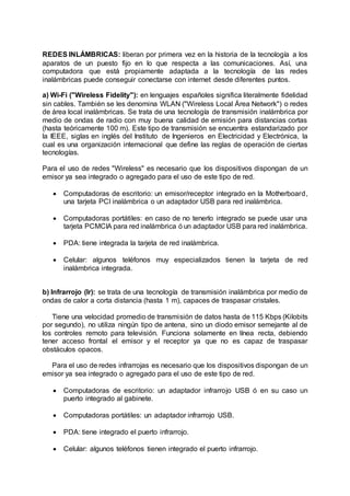 REDES INLÁMBRICAS: liberan por primera vez en la historia de la tecnología a los
aparatos de un puesto fijo en lo que respecta a las comunicaciones. Así, una
computadora que está propiamente adaptada a la tecnología de las redes
inalámbricas puede conseguir conectarse con internet desde diferentes puntos.
a) Wi-Fi ("Wireless Fidelity"): en lenguajes españoles significa literalmente fidelidad
sin cables. También se les denomina WLAN ("Wireless Local Área Network") o redes
de área local inalámbricas. Se trata de una tecnología de transmisión inalámbrica por
medio de ondas de radio con muy buena calidad de emisión para distancias cortas
(hasta teóricamente 100 m). Este tipo de transmisión se encuentra estandarizado por
la IEEE, siglas en inglés del Instituto de Ingenieros en Electricidad y Electrónica, la
cual es una organización internacional que define las reglas de operación de ciertas
tecnologías.
Para el uso de redes "Wireless" es necesario que los dispositivos dispongan de un
emisor ya sea integrado o agregado para el uso de este tipo de red.
 Computadoras de escritorio: un emisor/receptor integrado en la Motherboard,
una tarjeta PCI inalámbrica o un adaptador USB para red inalámbrica.
 Computadoras portátiles: en caso de no tenerlo integrado se puede usar una
tarjeta PCMCIA para red inalámbrica ó un adaptador USB para red inalámbrica.
 PDA: tiene integrada la tarjeta de red inalámbrica.
 Celular: algunos teléfonos muy especializados tienen la tarjeta de red
inalámbrica integrada.
b) Infrarrojo (Ir): se trata de una tecnología de transmisión inalámbrica por medio de
ondas de calor a corta distancia (hasta 1 m), capaces de traspasar cristales.
Tiene una velocidad promedio de transmisión de datos hasta de 115 Kbps (Kilobits
por segundo), no utiliza ningún tipo de antena, sino un diodo emisor semejante al de
los controles remoto para televisión. Funciona solamente en línea recta, debiendo
tener acceso frontal el emisor y el receptor ya que no es capaz de traspasar
obstáculos opacos.
Para el uso de redes infrarrojas es necesario que los dispositivos dispongan de un
emisor ya sea integrado o agregado para el uso de este tipo de red.
 Computadoras de escritorio: un adaptador infrarrojo USB ó en su caso un
puerto integrado al gabinete.
 Computadoras portátiles: un adaptador infrarrojo USB.
 PDA: tiene integrado el puerto infrarrojo.
 Celular: algunos teléfonos tienen integrado el puerto infrarrojo.
 