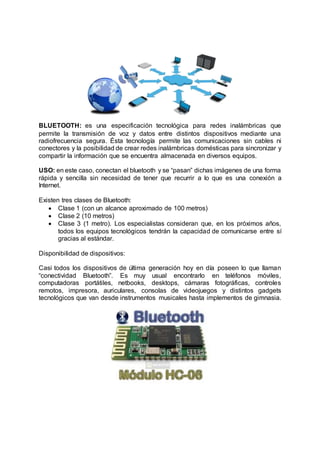 BLUETOOTH: es una especificación tecnológica para redes inalámbricas que
permite la transmisión de voz y datos entre distintos dispositivos mediante una
radiofrecuencia segura. Ésta tecnología permite las comunicaciones sin cables ni
conectores y la posibilidad de crear redes inalámbricas domésticas para sincronizar y
compartir la información que se encuentra almacenada en diversos equipos.
USO: en este caso, conectan el bluetooth y se “pasan” dichas imágenes de una forma
rápida y sencilla sin necesidad de tener que recurrir a lo que es una conexión a
Internet.
Existen tres clases de Bluetooth:
 Clase 1 (con un alcance aproximado de 100 metros)
 Clase 2 (10 metros)
 Clase 3 (1 metro). Los especialistas consideran que, en los próximos años,
todos los equipos tecnológicos tendrán la capacidad de comunicarse entre sí
gracias al estándar.
Disponibilidad de dispositivos:
Casi todos los dispositivos de última generación hoy en día poseen lo que llaman
“conectividad Bluetooth”. Es muy usual encontrarlo en teléfonos móviles,
computadoras portátiles, netbooks, desktops, cámaras fotográficas, controles
remotos, impresora, auriculares, consolas de videojuegos y distintos gadgets
tecnológicos que van desde instrumentos musicales hasta implementos de gimnasia.
 