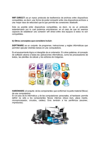 WIFI DIRECT: es un nuevo protocolo de trasferencia de archivos entre dispositivos
compatibles, es decir, una forma de poder compartir entre dos dispositivos archivos a
una mayor tasa de velocidad que la que permite las conexiones bluetooth.
Solo es posible entre dispositivos compatibles, es decir, no es un protocolo
estandarizado por lo cual podemos encontrarnos en el caso de que no seamos
capaces de establecer una conexión wifi direct entre dos equipos si estos no son
compatibles.
b) Otros conceptos que considere incluir:
SOFTWARE: es un conjunto de programas, instrucciones y reglas informáticas que
permiten ejecutar distintas tareas en una computadora.
Es el equipamiento lógico e intangible de un ordenador. En otras palabras, el concepto
de software abarca a todas las aplicaciones informáticas, como los procesadores de
textos, las planillas de cálculo y los editores de imágenes.
HARDWARE: el conjunto de los componentes que conforman la parte material (física)
de una computadora.
En el caso de la informática y de las computadoras personales, el hardware permite
definir no sólo a los componentes físicos internos (disco duro, placa madre,
microprocesador, circuitos, cables). Sino también a los periféricos (escáner,
impresoras).
 