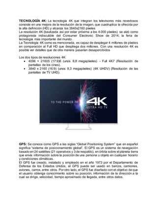 TECNOLOGÍA 4K: La tecnología 4K que integran los televisores más novedosos
consiste en una mejora de la resolución de la imagen, que cuadruplica la ofrecida por
la alta definición (HD) y alcanza los 3840x2160 píxeles
La resolución 4K (bautizada así por estar próxima a los 4.000 píxeles) se alzó como
protagonista indiscutible del Consumer Electronic Show de 2014; la feria de
tecnología más importante del mundo.
La Tecnología 4K como es mencionada, es capaz de desplegar 4 millones de píxeles
en comparación al Full HD que despliega dos millones. Con una resolución 4K es
posible ver detalles que de otra manera pasarían desapercibidos
Los dos tipos de resoluciones 4K
 4096 × 21605 (17:9)6 (unos 8,8 megapíxeles) - Full 4K7 (Resolución de
pantallas de los cines).
 3840 x 2160 (16:9) (unos 8,3 megapíxeles) (4K UHDV) (Resolución de las
pantallas de TV UHD).
GPS: Se conoce como GPS a las siglas “Global Positioning System” que en español
significa “sistema de posicionamiento global”. El GPS es un sistema de navegación
basado en 24 satélites (21 operativos y 3 de respaldo), en órbita sobre el planeta tierra
que envía información sobre la posición de una persona u objeto en cualquier horario
y condiciones climáticas.
El GPS fue creado, instalado y empleado en el año 1973 por el Departamento de
Defensa de los Estados Unidos, el GPS puede ser usado en barcos, camiones,
aviones, carros, entre otros. Por otro lado, el GPS fue diseñado con el objetivo de que
el usuario obtenga conocimiento sobre su posición, información de la dirección a la
cual se dirige, velocidad, tiempo aproximado de llegada, entre otros datos.
 