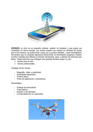DRONES: un dron es un pequeño vehículo volador no tripulado y que puede ser
controlado en forma remota. Los drones pueden ser usados en infinidad de tareas
que el ser humano no podrá hacer nunca por su propia voluntad, o bien reemplazarlo
de manera que no necesite exponerse físicamente en actividades riesgosas. Existen
muchos modelos que difieren en función del tamaño, peso, y del tipo de sensores que
llevan. Sobre todo hay que distinguir dos grandes familias según su uso:
 drones para el ocio.
 drones profesionales.
Ventajas de los drones:
- fotografía, vídeo y publicidad.
- Actividades deportivas.
- Control aéreo.
- Fines de exploración y preventivos.
Desventajas:
- Entrega de mercadería
- Fines bélicos
- Invasión a la intimidad
- Comercialización no autorizada.
 