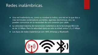 Redes inalámbricas.
 Una red inalámbrica es, como su nombre lo indica, una red en la que dos o
más terminales (ordenadores portátiles, agendas electrónicas, etc.) se
pueden comunicar sin la necesidad de una conexión por cable.
 La velocidad máxima de transmisión inalámbrica de la tecnología 802.11b
es de 11 Mbps. Pero la velocidad típica es solo la mitad: entre 1,5 y 5 Mbps
 Los tipos de redes inalámbricas son: Wifi, Infrarojo y Bluetooth
 