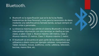 Bluetooth.
 Bluetooth es la especificación que se le da ha las Redes
Inalámbricas de Área Personal y sirve para la transmisión de datos
mediante una radiofrecuencia llamada banda, aunque siempre en
áreas cortas o personales.
 La distancia máxima que admite el sistema Bluetooth a la hora de
intercambiar información con otro terminar se clasifica en tres
clases, a saber: Clase 1: Alcance máximo 100 metros. Clase 2:
Alcance máximo 25 metros. Clase 3: Alcance máximo 1 metro.
 El bluetooth se encuentra en gran parte de los dispositivos que
utilizamos a diario como por ejemplo celulares, computadoras,
Tablet, teclados, mouse, audífonos, coche, cafeteras, televisión,
bocinas, manos libre, etc.
 