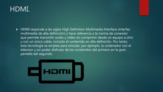 HDMI.
 HDMI responde a las siglas High Definition Multimedia Interface (interfaz
multimedia de alta definición) y hace referencia a la norma de conexión
que permite transmitir audio y vídeo sin comprimir desde un equipo a otro
y con un único cable, incluido el contenido en alta definición. Por tanto,
esta tecnología se emplea para vincular, por ejemplo, tu ordenador con el
televisor y así poder disfrutar de los contenidos del primero en la gran
pantalla del segundo.
 