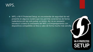 WPS.
 WPS, o Wi-Fi Protected Setup, es una estandar de seguridad de red
presente en algunos routers que nos permite conectarnos de forma
inalámbrica con tan solo pulsar un botón. Así, no es necesario
introducir a mano la contraseña del WiFi y el emparejamiento con
dispositivos compatibles se lleva a cabo de forma mucho más sencilla.
 