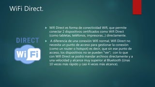 WiFi Direct.
 Wifi Direct es forma de conectividad Wifi, que permite
conectar 2 dispositivos certificados como Wifi Direct
(como tabletas, teléfonos, impresoras...) directamente.
 A diferencia de una conexión Wifi normal, Wifi Direct no
necesita un punto de acceso para gestionar la conexión
(como un router o hotspot) es decir, que sin ese punto de
acceso, los dispositivos no se pueden "ver"; con lo que
con Wifi Direct se podrá mandar archivos directamente y a
una velocidad y alcance muy superior al Bluetooth (Unas
10 veces más rápido y casi 4 veces más alcance).
 
