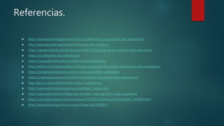 Referencias.
 https://edukavital.blogspot.mx/2014/11/definicion-y-significado-de-cultura.html
 http://www.tiposde.org/internet/434-tipos-de-modem/
 https://applendiendo.wordpress.com/2007/10/23/que-es-un-router-y-para-que-sirve/
 https://es.wikipedia.org/wiki/Router
 https://www.definicionabc.com/tecnologia/switch.php
 http://telmex.com/web/asistencia/hogar-preguntas-frecuentes-extiende-tu-red-inalambrica
 https://jamgmantenimiento.jimdo.com/redes/redes-cableadas/
 https://sistemasumma.com/2010/10/22/medios-de-transmision-alambricos/
 http://es.ccm.net/contents/818-redes-inalambricas
 http://www.informaticamoderna.com/Redes_inalam.htm
 http://www.valortop.com/blog/que-es-hdmi-que-significa-y-para-que-sirve
 https://cincodias.elpais.com/cincodias/2015/06/12/lifestyle/1434110441_418389.html
 http://www.samsung.com/ar/support/skp/faq/1034819
 