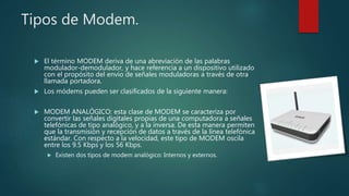 Tipos de Modem.
 El término MODEM deriva de una abreviación de las palabras
modulador-demodulador, y hace referencia a un dispositivo utilizado
con el propósito del envío de señales moduladoras a través de otra
llamada portadora.
 Los módems pueden ser clasificados de la siguiente manera:
 MODEM ANALÓGICO: esta clase de MODEM se caracteriza por
convertir las señales digitales propias de una computadora a señales
telefónicas de tipo analógico, y a la inversa. De esta manera permiten
que la transmisión y recepción de datos a través de la línea telefónica
estándar. Con respecto a la velocidad, este tipo de MODEM oscila
entre los 9.5 Kbps y los 56 Kbps.
 Existen dos tipos de modem analógico: Internos y externos.
 