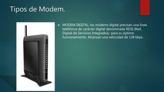 Tipos de Modem.
 MODEM DIGITAL: los módems digital precisan una línea
telefónica de carácter digital denominada RDSI (Red
Digital de Servicios Integrados) para su óptimo
funcionamiento. Alcanzan una velocidad de 128 kbps.
 