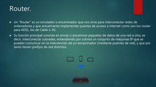 Router.
 Un “Router” es un enrutador o encaminador que nos sirve para interconectar redes de
ordenadores y que actualmente implementan puertas de acceso a internet como son los router
para ADSL, los de Cable o 3G.
 Su función principal consiste en enviar o encaminar paquetes de datos de una red a otra, es
decir, interconectar subredes, entendiendo por subred un conjunto de máquinas IP que se
pueden comunicar sin la intervención de un encaminador (mediante puentes de red), y que por
tanto tienen prefijos de red distintos.
 