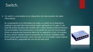Switch.
 Un switch o conmutador es un dispositivo de interconexión de redes
informáticas.
En computación y en informática de redes, un switch es el dispositivo
analógico que permite interconectar redes operando en la capa 2 o de
nivel de enlace de datos del modelo OSI u Open Systems Interconnection.
Un conmutador interconecta dos o más partes de una red, funcionando
como un puente que transmite datos de un segmento a otro. Su empleo
es muy común cuando existe el propósito de conectar múltiples redes
entre sí para que funcionen como una sola. Un conmutador suele mejorar
el rendimiento y seguridad de una red de área local.
 