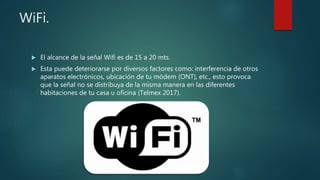 WiFi.
 El alcance de la señal Wifi es de 15 a 20 mts.
 Esta puede deteriorarse por diversos factores como: interferencia de otros
aparatos electrónicos, ubicación de tu módem (ONT), etc., esto provoca
que la señal no se distribuya de la misma manera en las diferentes
habitaciones de tu casa u oficina (Telmex 2017).
 