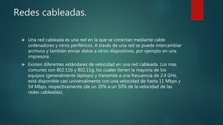 Redes cableadas.
 Una red cableada es una red en la que se conectan mediante cable
ordenadores y otros periféricos. A través de una red se puede intercambiar
archivos y también enviar datos a otros dispositivos, por ejemplo en una
impresora.
 Existen diferentes estándares de velocidad en una red cableada. Los mas
comunes son 802.11b y 802.11g, los cuales tienen la mayoría de los
equipos (generalmente laptops) y transmite a una frecuencia de 2.4 GHz,
está disponible casi universalmente con una velocidad de hasta 11 Mbps y
54 Mbps, respectivamente (de un 20% a un 50% de la velocidad de las
redes cableadas).
 