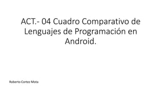 ACT.- 04 Cuadro Comparativo de
Lenguajes de Programación en
Android.
Roberto Cortez Mota
 