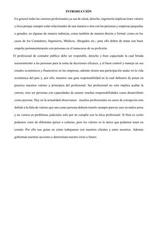 INTRODUCCIÓN
En general todas las carreras profesionales ya sea de salud, derecho, ingeniería implican tener valores
y ética porque siempre están relacionados de una manera u otra con las personas y empresas pequeñas
o grandes; en algunas de manera indirecta, como también de manera directa y formal, como en los
casos de los Contadores, Ingenieros, Médicos, Abogados etc.; para ello deben de tratar con buen
empeño permanentemente con personas en el transcurso de su profesión.
El profesional de contador público debe ser respetable, derecho y bien capacitado la cual brinda
asesoramiento a las personas para la toma de decisiones eficaces, y el buen control y manejo en sus
estados económicos y financieros en las empresas, además tienen una participación audaz en la vida
económica del país y, por ello, tenemos una gran responsabilidad en la cual debemos de poner en
practica nuestros valores y principios del profesional. Ser profesional no solo implica acabar la
carrera, sino ser personas con capacidades de asumir muchas responsabilidades como desarrollarte
como persona. Hoy en la actualidad observamos muchos profesionales en casos de corrupción esto
debido a la falta de valores que uno como persona debería tenerlo siempre para no caer en malos actos
y no vernos en problemas judiciales solo por no cumplir con la ética profesional. Si bien es cierto
podemos venir de diferentes países o culturas, pero los valores es lo único que podamos tener en
común. Por ello nos guían en cómo trabajamos con nuestros clientes y entre nosotros. Además
gobiernan nuestras acciones y determinan nuestro éxito a futuro.
 