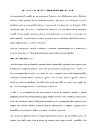 IMPORTANCIA DEL CONTADOR PUBLICO COLEGIADO
La importancia del contador en una empresa es de primera necesidad porque maneja diferentes
funciones como gestionar, realizar auditoria, financiar, entre otras, es el encargado de poder
identificar, medir y comunicar los informes económicos de la empresa a través de asientos de las
cuentas por pagar, por cobrar o transferencias financieras. Los contadores diseñan estrategias
contables la cual ayuda a generar confianza en los potenciales inversionistas o accionistas. Sus
aportes ayudan a impulsar la productividad, garantizar buena rentabilidad, planificar un futuro y
ofrecer un panorama de los estados financieros.
Tener en claro que un contador se enfrenta a constantes transformaciones en el ámbito de la
economía y finanzas, por ello es importante que posee conocimientos actualizados.
COMENTARIO CRITICO
Las diferentes carreras profesionales ya sea medicina, contablidad, ingeniería, derecho entre otros
estan ligadas a siempre tener ética y valores para relacionarse con las demás personas y también con
las empresas pequeñas o grandes; empelamos los valores y ética de manera indirecta pero también
lo hacemos de forma directa y formal en algunos casos, un punto crucial es para la carrera de
ingenieros, medicos, contadores y abogados, la forma de tratar debe ser con un buen empeño que
pasa con diferentes personas en el transcurso de su profesión.
Un CPC es un profesional que esta para emplear su forma de adaptación, estudio y además
interpretar cada información contable que se presente ante nosotros como contadores, en estos casos
se hace los asientos de registro, financiamiento, auditoria entre otros para aquellas empresas que se
integren a tus servicios. Además la labor es tener una estabilidada en la empresa ya que sino existe
un equlibrio los pasos mencionados no se puden cumplir en la empresa.
Como contadores publicos se tiene principios funadmentales de ética que se establecen como por
ejemplo integridad en este tema se tienen que mantener una imagen formal y agradable a las
 