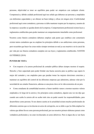 personas, objetividad es tener un equilibrio para poder ser empaticos con cualquier cliente.
Competencia y debido cuidado profesional aquí nos señala que debemos ser personas y empelados
con deferentes capacidades y asi obtener un buen trabajo y eficas sin ningun error. Conficilaidad
profesional aquí como contadores y personas se debe mantener respeto por la empresa y asuntos de
la empresa o acuerdos se quedan dentro de la empresa. Comportamineto profesional existen leyes y
reglamentos establecidos para poder mantener un comportamiento intachable como profesional.
Nosotros como futuros contadores debemos emplear cada punto que establece este comentario
existen tantos contadores que no emplean los principios debido a sus ambiciones como personas,
pero recuerden que hacer las cosas malas siempre terminan en mal ya sea muertos o en la carcel de
por vida por eso futuros contadores cumplan con sus leyes y reglamentos establecidos. SANTOS
GUTIÉRREZ (2018)
PUNTOS DE VISTA
 Con respecto a la carrera profesional de contador público deben siempre mostrar el respeto.
Derecho y bien capacitado para poder brindar una buena asesoria para su publico uqe espera lo
mejor del contador y sus empledos para que puedan tomar las mejores desiciones concretas y
mantener un equilibrio del control de las diferentes empresas que administra, ademas velar por la
securidad de sus estados financieros, ademas es una pieza clave en la vida economica de un pais.
 Como estudiante de contabilidad nosotros a futuro también vamos a mostrar nuestros valores
empleados a lo largo de la carrera y los principios como contadores, alguien una vez me dijo que
cuando uno acaba la carrera ahí no acaba todo sino en poder asumir las responsabilidades, para
desarrollarse como persona. Si nos damos cuenta en la actualidad existen muchos profesionales de
diferentes carreras que se involucran en actos de corrupción, eso se debe a que les falta emplear los
valores que deben llevar como persona profesional, por eso nosotros primero debemos pensar como
verdaderos profesinales y no estar involucrados en actos delictivos. Pero si algun dia se van fuera
 