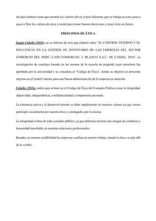 del pais tambien tiene que mostrar los valores alli en el país diferente, por se trabaja en este curso a
sacar a flote los valores de etica y moral para tomar buenas desiciones y tener éxito en futuro.
PRINCIPIOS DE ÉTICA
Según Cabello (2016), en su informe de tesis que elaboró sobre “EL CONTROL INTERNO Y SU
INFLUENCIA EN LA GESTIÓN DE INVENTARIO DE LAS EMPRESAS DEL SECTOR
COMERCIO DEL PERÚ: CASO COMERCIAL J. BLANCO S.A.C. DE CASMA, 2016”, su
investigación de concluyo basado en las normas de la escuela de pregrado cuya estructura fue
aprobada por la universidad y se considera el “Código de Ética”, donde su objetivo es presentar
mejoras en el control interno para una buena administración de la empresa en mención.
Cabello (2016), indica que se basó en el Código de Ética del Contador Público como la integridad,
objetividad, independencia, confidencialidad y compromiso personal.
La tolerancia activa y el desenvolvimiento se debe implementar en nuestros valores ya que somos
participes socialmente por nuestra ética y catalogados por la misma.
La integridad es base de todo contador público, ya que debemos mostrar una imagen de confianza y
honestidad intachable en nuestras relaciones profesionales.
Basados en nuestra credibilidad las empresas confían en nuestro trabajo, donde la ética va más allá
de lo visible.
 