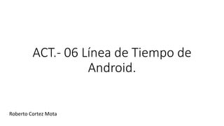 ACT.- 06 Línea de Tiempo de
Android.
Roberto Cortez Mota
 