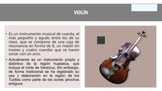 VIOLÍN
• Es un instrumento musical de cuerda, el
más pequeño y agudo entre los de su
clase, que se compone de una caja de
resonancia en forma de 8, un mástil sin
trastes y cuatro cuerdas que se hacen
sonar con un arco.
• Actualmente es un instrumento propio y
distintivo de la región huasteca, que
incluye el norte de Veracruz. Sin embargo,
de forma tradicional se ha registrado su
uso y elaboración en la región de los
Tuxtlas como parte de los sones jarochos
antiguos
 