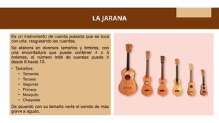 LA JARANA
Es un instrumento de cuerda pulsada que se toca
con uña, rasgueando las cuerdas.
Se elabora en diversos tamaños y timbres, con
una encordadura que puede contener 4 o 5
órdenes, el número total de cuerdas puede ir
desde 6 hasta 10.
• Tamaños:
• Tercerola
• Tercera
• Segunda
• Primera
• Mosquito
• Chaquiste
De acuerdo con su tamaño varía el sonido de más
grave a agudo.
 