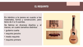 EL REQUINTO
Es idéntico a la jarana en cuanto a los
materiales, forma y construcción, pero
tiene de 4 a 5 cuerdas.
Se fabrica en diversos diseños y, al
menos, en cuatro tamaños distintos:
• guitarra cuarta
• requinto jarocho
• medio requinto
• requinto primero
 