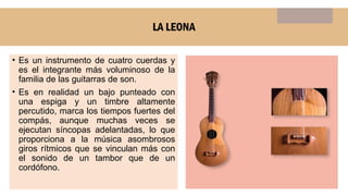 LA LEONA
• Es un instrumento de cuatro cuerdas y
es el integrante más voluminoso de la
familia de las guitarras de son.
• Es en realidad un bajo punteado con
una espiga y un timbre altamente
percutido, marca los tiempos fuertes del
compás, aunque muchas veces se
ejecutan síncopas adelantadas, lo que
proporciona a la música asombrosos
giros rítmicos que se vinculan más con
el sonido de un tambor que de un
cordófono.
 