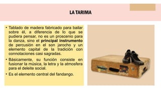 LA TARIMA
• Tablado de madera fabricado para bailar
sobre él, a diferencia de lo que se
pudiera pensar, no es un proscenio para
la danza, sino el principal instrumento
de percusión en el son jarocho y un
elemento capital de la tradición con
connotaciones casi sagradas.
• Básicamente, su función consiste en
fusionar la música, la letra y la atmosfera
para el deleite social.
• Es el elemento central del fandango.
 