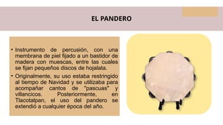 EL PANDERO
• Instrumento de percusión, con una
membrana de piel fijado a un bastidor de
madera con muescas, entre las cuales
se fijan pequeños discos de hojalata.
• Originalmente, su uso estaba restringido
al tiempo de Navidad y se utilizaba para
acompañar cantos de "pascuas" y
villancicos. Posteriormente, en
Tlacotalpan, el uso del pandero se
extendió a cualquier época del año.
 