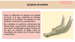 QUIJADA DE BURRO
• Para su utilización se deseca una quijada
de burro, a la que, mediante un proceso
especial, se le aflojan los dientes, lo cual
produce un sonido muy característico.
• Se considera un auténtico instrumento del
África negra, cuya función musical es la de
improvisar complicados juegos rítmicos en
los que se combina el golpe sobre la
mandíbula del animal con la fricción sobre
la dentadura.
 