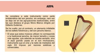 ARPA
Se considera a este instrumento como parte
emblemática del son jarocho, sin embargo, rara vez
se deja ver en las agrupaciones tradicionales, entre
las que destaca el grupo Mono Blanco dirigido por
Gilberto Gutiérrez.
Se ha vuelto, por el contrario, un elemento infaltable
de los ballets folclóricos y del son jarocho blanco.
• El arpa que estos músicos utilizan no corresponde
a la tradicional jarocha, de menor tamaño y voces
más agudas, que además se tocaba sentado, sino
al arpa grande usada en el son michoacano,
instrumento que el cine y la radio de mediados del
siglo XX impuso por razones estéticas y
comerciales.
 