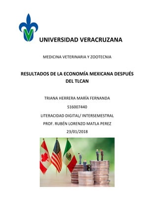 UNIVERSIDAD	VERACRUZANA	
	
MEDICINA	VETERINARIA	Y	ZOOTECNIA	
	
RESULTADOS	DE	LA	ECONOMÍA	MEXICANA	DESPUÉS	
DEL	TLCAN	
	
TRIANA	HERRERA	MARÍA	FERNANDA		
S16007440	
LITERACIDAD	DIGITAL/	INTERSEMESTRAL	
PROF.	RUBÉN	LORENZO	MATLA	PEREZ	
23/01/2018	
 