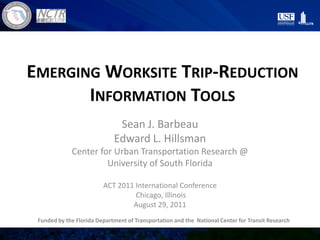 EMERGING WORKSITE TRIP-REDUCTION
INFORMATION TOOLS
Sean J. Barbeau
Edward L. Hillsman
Center for Urban Transportation Research @
University of South Florida
ACT 2011 International Conference
Chicago, Illinois
August 29, 2011
Funded by the Florida Department of Transportation and the National Center for Transit Research
 