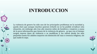 INTRODUCCION
La violencia de genero ha sido uno de los principales problemas en la sociedad y,
queda claro que aunque muchos quieran evitarlo no se ha podido erradicar esta
situación, sin embargo año tras año mueren miles de hombres y mujeres a causa
de la poca información que tienen de la violencia de género, ya que con el tiempo
surgen nuevos tipos de violencia o se modifican y, los sufren desde los más
pequeños hasta los adultos mayores sin distinción de raza o creencia religiosa, sin
que nadie lo sepa.
 