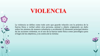 La violencia se define como todo acto que guarde relación con la práctica de la
fuerza física o verbal sobre otra persona, animal u objeto originando un daño
sobre los mismos de manera voluntaria o accidental. El elemento principal dentro
de las acciones violentas, es el uso de la fuerza tanto física como psicológica para
el logro de los objetivos, y en contra de la víctima
VIOLENCIA
 