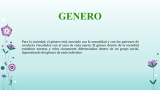GENERO
Para la sociedad, el género está asociado con la sexualidad y con los patrones de
conducta vinculados con el sexo de cada sujeto. El género dentro de la sociedad
establece normas y roles claramente diferenciados dentro de un grupo social,
dependiendo del género de cada individuo
 