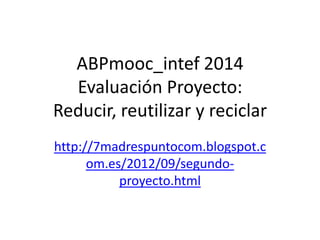 ABPmooc_intef 2014
Evaluación Proyecto:
Reducir, reutilizar y reciclar
http://7madrespuntocom.blogspot.c
om.es/2012/09/segundo-
proyecto.html
 
