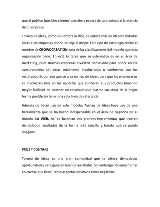 que el público (posibles clientes) percibe y espera de tu producto o la esencia 
de tu empresa. 
Torneo de ideas, como su nombre lo dice, se enfoca más en ofrecer distintas 
ideas a las empresas donde se elija al mejor. Este tipo de estrategia recibe el 
nombre de CROWDCREATION, una de las clasificaciones del modelo que esta 
organización tiene. En esta la tarea que se externaliza es en el área de 
marketing, pues muchas empresas invierten demasiado para poder recibir 
asesoramiento sin estar totalmente involucrados o conformes con los 
resultados. Es por eso que se crea torneo de ideas, para que los empresarios 
se involucren más en los aspectos que conllevan sus productos teniendo 
mayor facilidad de obtener un resultado que plasme sus ideas de la mejor 
forma posible sin tener una sola línea de referencia. 
Además de hacer uso de este modelo, Torneo de Ideas hace uso de una 
herramienta que se ha hecho indispensable en el área de negocios en el 
mundo, LA WEB. Así se fusionan dos grandes herramientas que traerán 
demasiados resultados de la forma más sencilla y barata que se pueda 
imaginar. 
PROS Y CONTRAS 
Torneo de ideas es una gran comunidad que te ofrece demasiadas 
oportunidades para generar buenos resultados. Sin embargo debemos tomar 
en cuenta que tiene, tanto aspectos positivos como negativos: 
 