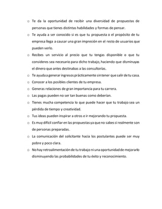 o Te da la oportunidad de recibir una diversidad de propuestas de 
personas que tienes distintas habilidades y formas de pensar. 
o Te ayuda a ser conocido si es que tu propuesta o el propósito de tu 
empresa llega a causar una gran impresión en el resto de usuarios que 
pueden verlo. 
o Recibes un servicio al precio que tu tengas disponible o que tu 
consideres sea necesario para dicho trabajo, haciendo que disminuyas 
el dinero que antes destinabas a las consultorías. 
o Te ayuda a generar ingresos prácticamente sin tener que salir de tu casa. 
o Conocer a los posibles clientes de tu empresa. 
o Generas relaciones de gran importancia para tu carrera. 
o Las pagas pueden no ser tan buenas como deberían. 
o Tienes mucha competencia lo que puede hacer que tu trabajo sea un 
pérdida de tiempo y creatividad. 
o Tus ideas pueden inspirar a otros e ir mejorando tu propuesta. 
o Es muy difícil confiar en las propuestas ya que no sabes si realmente son 
de personas preparadas. 
o La comunicación del solicitante hacia los postulantes puede ser muy 
pobre y poco clara. 
o No hay retroalimentación de tu trabajo ni una oportunidad de mejorarlo 
disminuyendo las probabilidades de tu éxito y reconocimiento. 
 