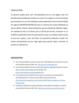 CONCLUSIONES 
En general puedo decir que TorneoDeIdeas.com es una página web con 
grandes oportunidades para mejorar y crecer en tu negocio, y al mismo tiempo 
para empezar con uno. Sin embargo su poca experiencia con el uso del modelo 
de negocio CROWDSOURCING hace que su sistema sea un poco deficiente ya 
que no define o limita ciertos estándares que los solicitantes deberían seguir. 
Un ejemplo de ello es el dinero que se ofrece por torneo, al parecer es un 
problema significativo entre los postulantes ya que sus trabajos valen más de 
lo que van a ganar; y por otro lado, los postulantes deberían cumplir con 
ciertas características que los haga aptos para aportar ideas y merecer un 
puesto en cada torneo. 
BIBLIOGRAFÍAS 
Torneo de Ideas (2014) Ve cómo funciona/ Inicio. Web oficial de Torneo de Ideas. Fecha de 
consulta: 08 de octubre de 2014. URL: http://www.torneodeideas.com/ 
Torneo de ideas (2014) Información y descripción general. Página de Facebook Torneo de 
Ideas. Fecha de consulta: 08 de octubre de 2014. URL: 
https://www.facebook.com/torneodeideas/info 
Tim Fung (10 de Julio de 2013) The pros and cons of crowdsourcing. Web oficial de 
Technology Spectator. Fecha de consulta: 08 de octubre de 2014. URL: 
http://www.businessspectator.com.au/article/2013/7/10/technology/pros-and-cons-crowdsourcing 
CrowdSource (2014) How Crowdsourcing Works. Web oficial de CrowdSource. Fecha de 
consulta: 08 de octubre de 2014. URL: http://www.crowdsource.com/how-it-works/ 
