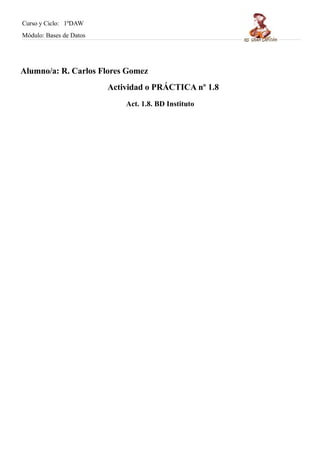 Curso y Ciclo: 1ºDAW 
Módulo: Bases de Datos 
Alumno/a: R. Carlos Flores Gomez 
Actividad o PRÁCTICA nº 1.8 
Act. 1.8. BD Instituto 
 