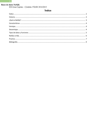 IES Gran Capitán – Córdoba 1ºDAW 2014/2015 
1 
Bases de datos NoSQL 
Índice 
Índice ................................................................................................................................................................. 2 
Historia .............................................................................................................................................................. 3 
¿Qué es NoSQL? ................................................................................................................................................ 3 
Características ................................................................................................................................................... 4 
Ventajas ............................................................................................................................................................. 4 
Desventajas ....................................................................................................................................................... 4 
Tipos de datos y funciones ................................................................................................................................ 5 
NoSQL vs SQL ..................................................................................................................................................... 6 
Practica .............................................................................................................................................................. 7 
Bibliografía ......................................................................................................................................................... 9 
 