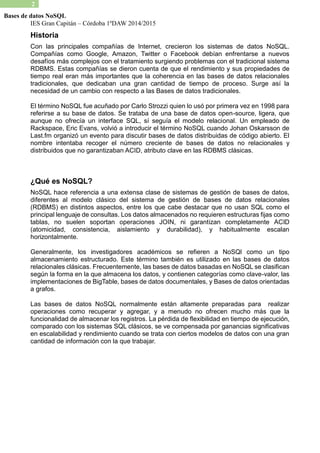 IES Gran Capitán – Córdoba 1ºDAW 2014/2015 
2 
Bases de datos NoSQL 
Historia 
Con las principales compañías de Internet, crecieron los sistemas de datos NoSQL. Compañías como Google, Amazon, Twitter o Facebook debían enfrentarse a nuevos desafíos más complejos con el tratamiento surgiendo problemas tradicional sistema RDBMS. Estas compañías se dieron cuenta de que el rendimiento y sus propiedades de tiempo real eran más importantes que la coherencia en las bases de datos relacionales tradicionales, que dedicaban una gran cantidad de tiempo proceso. Surge así la necesidad de un cambio con respecto a las Bases datos tradicionales. 
El término NoSQL fue acuñado por Carlo Strozzi quien lo usó primera vez en 1998 para referirse a su base de datos. Se trataba una datos open-source, ligera, que aunque no ofrecía un interface SQL, sí seguía el modelo relacional. Un empleado de Rackspace, Eric Evans, volvió a introducir el término NoSQL cuando Johan Oskarsson de Last.fm organizó un evento para discutir bases de datos distribuidas código abierto. El nombre intentaba recoger el número creciente de bases datos no relacionales y distribuidos que no garantizaban ACID, atributo clave en las RDBMS clásicas. 
¿Qué es NoSQL? 
NoSQL hace referencia a una extensa clase de sistemas gestión bases datos, diferentes al modelo clásico del sistema de gestión bases de datos relacionales (RDBMS) en distintos aspectos, entre los que cabe destacar no usan SQL como el principal lenguaje de consultas. Los datos almacenados no requieren estructuras fijas como tablas, no suelen soportan operaciones JOIN, ni garantizan completamente ACID (atomicidad, consistencia, aislamiento y durabilidad), habitualmente escalan horizontalmente. 
Generalmente, los investigadores académicos se refieren a NoSQl como un tipo almacenamiento estructurado. Este término también es utilizado en las bases de datos relacionales clásicas. Frecuentemente, las bases de datos basadas en NoSQL se clasifican según la forma en que almacena los datos, y contienen categorías como clave-valor, las implementaciones de BigTable, bases datos documentales, y Bases de datos orientadas a grafos. 
Las bases de datos NoSQL normalmente están altamente preparadas para realizar operaciones como recuperar y agregar, a menudo no ofrecen mucho más que la funcionalidad de almacenar los registros. La pérdida flexibilidad en tiempo de ejecución, comparado con los sistemas SQL clásicos, se ve compensada por ganancias significativas en escalabilidad y rendimiento cuando se trata con ciertos modelos de datos una gran cantidad de información con la que trabajar. 
 