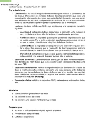 IES Gran Capitán – Córdoba 1ºDAW 2014/2015 
3 
Bases de datos NoSQL 
Características 
 Consistencia: No utilizan ningún método concreto para verificar la consistencia de los datos, a diferencia de métodos bases datos relacionales que había una comunicación interna entre los nodos que contenían la información que eran sensi- bles a los cambios, es decir, cualquier cambio hacia que nodos se comunicaran entre si y se actualizarán para no perder la consistencia de información. 
Las bases de datos NoSQL son ACID, esto significa que una transacción cumple lo siguiente: 
o Atomicidad: es la propiedad que asegura operación se ha realizado o no, y por lo tanto ante un fallo del sistema no puede quedar a medias. 
o Consistencia: es la propiedad que asegura sólo se empieza aquello se puede acabar. Por lo tanto se ejecutan aquellas operaciones que no van a romper la reglas y directrices de integridad base datos. 
o Aislamiento: es la propiedad que asegura una operación no puede afec- tar a otras. Esto asegura que la realización de dos transacciones sobre la misma información sean independientes y no generen ningún tipo de error. 
o Durabilidad: es la propiedad que asegura una vez realizada operación, ésta persistirá y no se podrá deshacer aunque falle el sistema. 
 Estructura distribuida: Generalmente se distribuyen los datos mediante mecanis- mos de tablas de hash (que contienes claves con valores) distribuidas como las redes P2P. 
 Escalabilidad Horizontal: Permite la implementación de elementos base datos a nivel horizontal permitiendo compartir una carga conjunta entre todos los elementos que forman la base de datos, forma que, si un servidor cae en mitad de un proceso los demás adquieren la carga este servidor caído hasta su reincor- poración en la red(auto-sharding). 
 Tolerancia a fallos (debido a la estructura ACID), redundancia y sin cuellos de bo- tella. 
Ventajas 
1. Manipulación de gran cantidad datos 
2. No presenta cuellos de botella 
3. No requieres una base de hardware muy costosa 
Desventajas 
1. No están lo suficientemente útil para algunas empresas 
2. Problemas de compatibilidad 
3. La falta de experiencia 
 
