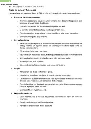 IES Gran Capitán – Córdoba 1ºDAW 2014/2015 
4 
Bases de datos NoSQL 
Tipos de datos y funciones 
La mayoría de las bases datos NoSQL contienen los cuatro tipos siguientes 
 Bases de datos documentales 
o Permiten asociar una clave con un documento. Los documentos pueden con- tener una gran variedad de objetos. 
o Formato utilizado es JSON pero también puede ser XML 
o El servidor entiende los datos y puede operar con ellos. 
o Permite consultas avanzadas e incluso establecer relaciones entre ellas. 
o Ejemplos: mongodb, BigTable,etc. 
 Key-value stores 
o bases de datos simples que almacenan información en forma atributos (te- clas) y valores. En algunos casos, los valores pueden tener tipos como ca- dena y número entero. 
o Eficiencia en la lectura y escritura. 
o No permite un modelo de datos, todo lo guardado guarda forma binaria. 
o No importa el contenido sino la clave y valor asociado a ella. 
o API simple: Put, Get y Delete. 
o No permite consultas complejas, solo busca por la clave 
 Graph 
o Almacenan los datos en forma de grafo. 
o Importancia no solo en los datos sino la relación entre ellos. 
o Las relaciones pueden tener atributos y da la posibilidad de realizar consultas directas a las relaciones, olvidándonos de los nodos. 
o Permite la utilización de algoritmos estadísticos que facilita la tarea en algunos campos, Ejemplo: redes sociales. 
o Ejemplos: Neo4, Hyperbase, etc. 
 Wide-column stores 
o Están hechas para el manejo de grandes cantidades datos en forma columnas. 
o Parecidos similares a las Key-value store. 
o Perdida de eficiencia en modo escritura. 
 