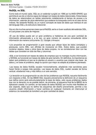 IES Gran Capitán – Córdoba 1ºDAW 2014/2015 
5 
Bases de datos NoSQL 
NoSQL vs SQL 
Como todo el mundo sabe, SQL es un estándar surgido en 1986 por la ANSI-SPARC que permitía el uso de un idioma capaz trabajar con bases datos relacionales. Estas de datos se relacionaban en tablas reduciendo notablemente el tiempo de acceso a la información, además de otros elementos que aceleran la búsqueda como es el caso los índices. No obstante NoSQL es un nuevo concepto de base datos que rechaza el uso del lenguaje SQL y la estructura relacional. 
Hoy en día muchas personas crees que el NoSQL sería un buen sustituto del estándar SQL, el cual posee una serie de mejoras: 
-El uso de tablas puede ser un gran problema si hablamos una cantidad información almacenada y, a la vez, un gran número de usuarios consultando dicha información de manera concurrente. EJ: Google o Amazon. 
-Los proyectos de programación a gran escala que utilizan tipos datos complejos y jerarquías, como XML, son difíciles de incorporar en SQL. Estos datos, que pueden contener objetos, listas y otros tipos de datos propios, no se correlacionan bien con las tablas que consisten en sólo las filas y columnas. 
-SQL si es funcional con bases de datos empresa que no manejes mucha información, y NOSQL es funcional con bases de datos gran tamaño. En definitiva, la importancia es saber qué problema el que se le plantea al usuario o usuarios crearan esa base de datos y, en base al problema, elegir la opción que mejor se adapte problema planteado. 
-Las bases de datos NoSQL escalan horizontalmente, añadiendo más servidores para hacer frente a cargas más grandes. Las bases de datos SQL, suelen escalar forma vertical, añadiendo más y tráfico a un solo servidor. 
-La iteración en la programación es otro de los problemas que NOSQL resuelve fácilmente con respecto a SQL. En las BBDD SQL requiere previamente la definición de un esquema que defina como será estructuradamente la base de datos, esto causa problemas dados que con la iteración no es posible definir, de primeras, el esquema final la BBDD aplicación creada. En cambio, en las bases de datos NOSQL son mucho más flexibles ese aspecto, dado que no define los esquemas del diseño previamente, permite a usuarios añadir información y hacer cambios en cualquier momento sin interrumpir el sistema o la necesidad de transferir una gran cantidad datos. 
 