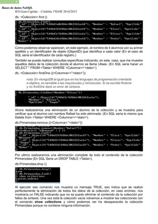 IES Gran Capitán – Córdoba 1ºDAW 2014/2015 
7 
Bases de datos NoSQL 
db. <Colección>.find () 
Como podemos observar aparecen, en este ejemplo, el nombre de 4 alumnos con su primer apellido y un identificador de objeto (ObjectID) que identifica a cada valor En el caso SQL seria el identificador de cada registro.) 
También se puede realizar consultas específicas indicando, en este caso, que me muestre aquellos datos de la colección donde el alumno se llame Ulises. (En SQL seria hacer un SELECT * FROM <Tabla> WHERE Columna>=’<dato>’). 
db. <Colección>.findOne ({<Columna>=”<dato>”}) 
nota: En mongoDB al igual que en los lenguajes de programación orientada a objetos, es sensible las mayúsculas y minúsculas. Si se escribe findone y no findOne dará un error de sintaxis. 
Ahora realizaremos una eliminación de un alumno la colección y se muestra para verificar que el alumno con nombre Rafael ha sido eliminado. (En SQL sería lo mismo Delete from <Tabla> WHERE Columna>=’<dato>'). 
db.Primerodaw.remove ({<Columna>:”<dato>”}) 
Por ultimo realizaremos una eliminación complete de todo el contenido la colección Primerodaw (En SQL Seria un DROP TABLE <Tabla>). 
db.Primerodaw.drop () 
Al ejecutar ese comando nos muestra un mensaje TRUE, eso indica que se realizó perfectamente la eliminación de todos los datos colección, en caso erróneo, nos mostraría un FALSE indicando que no se puedo eliminar el contenido de la colección por fallos de sintaxis. Una vez está la colección vacía volvemos a mostrar las colecciones con el comando show collections y cómo podemos ver ha desaparecido la colección Primerodaw porque no contiene ninguna información.  