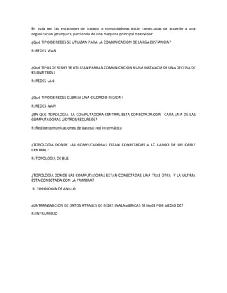 En esta red las estaciones de trabajo o computadoras están conectadas de acuerdo a una 
organización jerarquica, partiendo de una maquina principal o servidor. 
¿Qué TIPO DE REDES SE UTILIZAN PARA LA COMUNICACION DE LARGA DISTANCIA? 
R: REDES WAN 
¿Qué TIPOS DE REDES SE UTILIZAN PARA LA COMUNICACIÓN A UNA DISTANCIA DE UNA DECENA DE 
KILOMETROS? 
R: REDES LAN 
¿Qué TIPO DE REDES CUBREN UNA CIUDAD O REGION? 
R: REDES MAN 
¿EN QUE TOPOLOGIA LA COMPUTADORA CENTRAL ESTA CONECTADA CON CADA UNA DE LAS 
COMPUTADORAS U OTROS RECURSOS? 
R: Red de comunicaciones de datos o red informática 
¿TOPOLOGIA DONDE LAS COMPUTADORAS ESTAN CONECTADAS A LO LARGO DE UN CABLE 
CENTRAL? 
R: TOPOLOGIA DE BUS 
¿TOPOLOGIA DONDE LAS COMPUTADORAS ESTAN CONECTADAS UNA TRAS OTRA Y LA ULTIMA 
ESTA CONECTADA CON LA PRIMERA? 
R: TOPÓLOGIA DE ANILLO 
¿LA TRANSMICION DE DATOS ATRABES DE REDES INALAMBRICAS SE HACE POR MEDIO DE? 
R: INFRARROJO 
