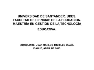 UNIVERSIDAD DE SANTANDER. UDES.
FACULTAD DE CIENCIAS DE LA EDUCACION.
MAESTRÍA EN GESTIÓN DE LA TECNOLOGÍA
EDUCATIVA.
ESTUDIANTE: JUAN CARLOS TRUJILLO OLAYA.
IBAGUE, ABRIL DE 2015.
 